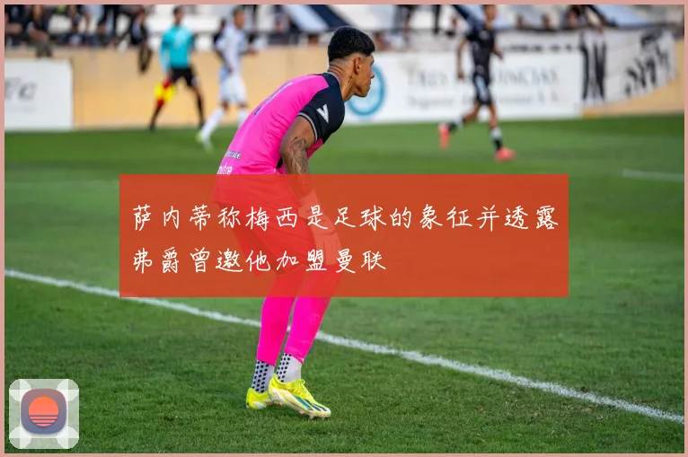 萨内蒂称梅西是足球的象征并透露弗爵曾邀他加盟曼联