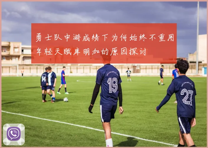勇士队中游成绩下为何始终不重用年轻天赋库明加的原因探讨