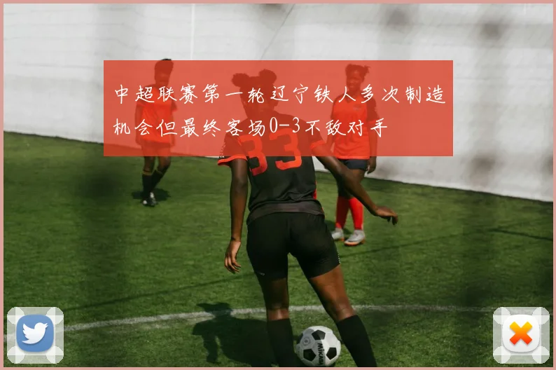 中超联赛第一轮辽宁铁人多次制造机会但最终客场0-3不敌对手