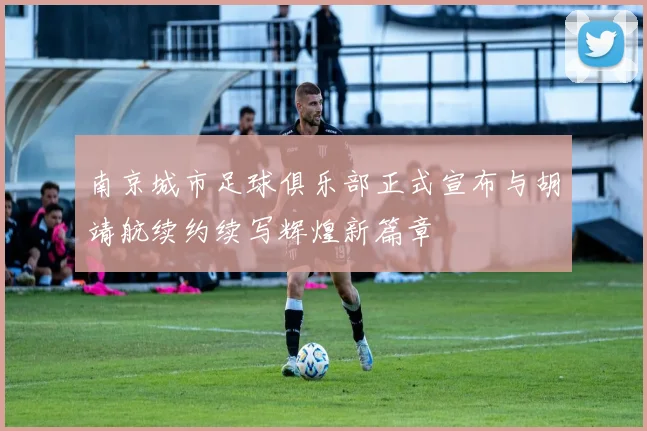 南京城市足球俱乐部正式宣布与胡靖航续约续写辉煌新篇章