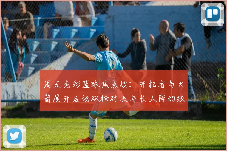 周五竞彩篮球焦点战：开拓者与火箭展开后场双枪对决与长人阵的较量