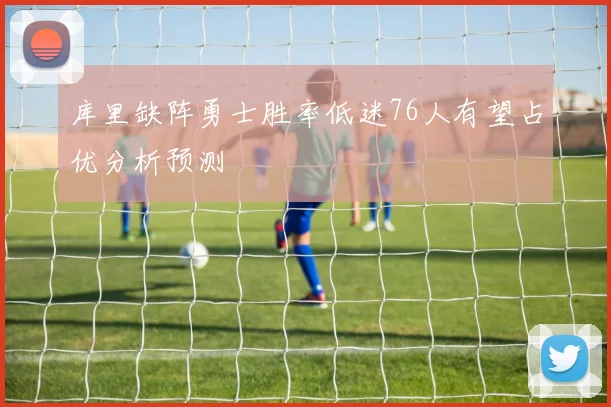 库里缺阵勇士胜率低迷76人有望占优分析预测