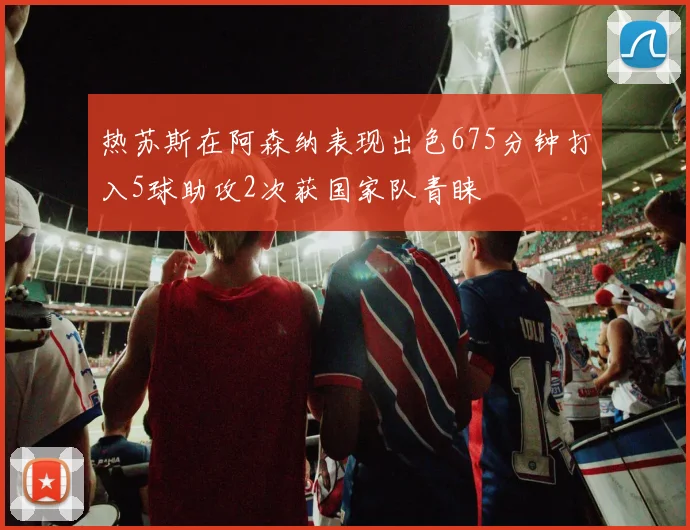 热苏斯在阿森纳表现出色675分钟打入5球助攻2次获国家队青睐