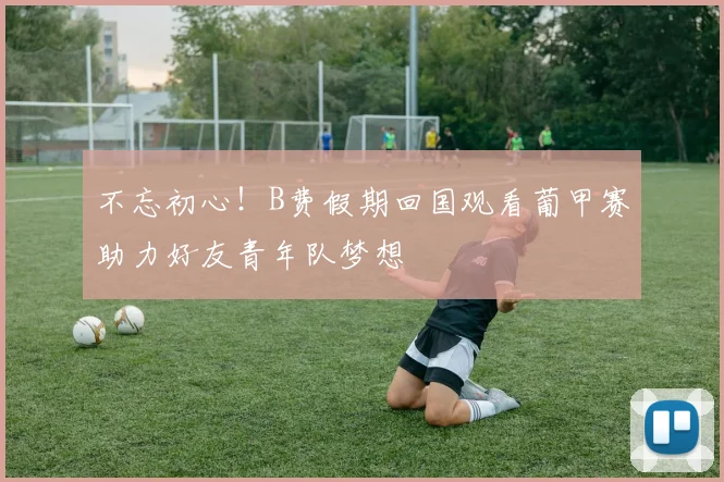 不忘初心！B费假期回国观看葡甲赛助力好友青年队梦想