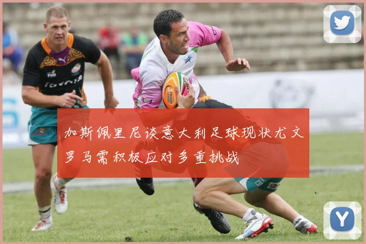 加斯佩里尼谈意大利足球现状尤文罗马需积极应对多重挑战