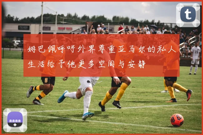 姆巴佩呼吁外界尊重亚马尔的私人生活给予他更多空间与安静