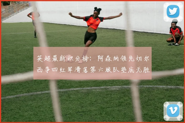 英超最新积分榜：阿森纳领先切尔西争四红军滑落第六狼队垫底无胜绩