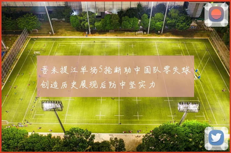 吾米提江单场5抢断助中国队零失球创造历史展现后防中坚实力