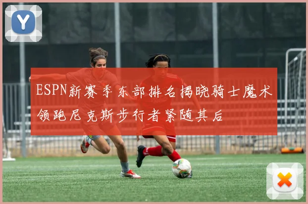 ESPN新赛季东部排名揭晓骑士魔术领跑尼克斯步行者紧随其后