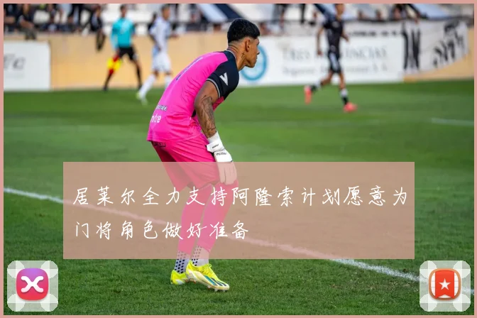 居莱尔全力支持阿隆索计划愿意为门将角色做好准备