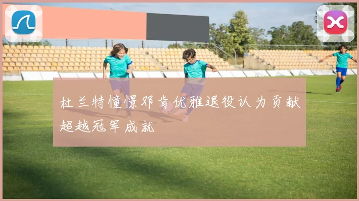 杜兰特憧憬邓肯优雅退役认为贡献超越冠军成就