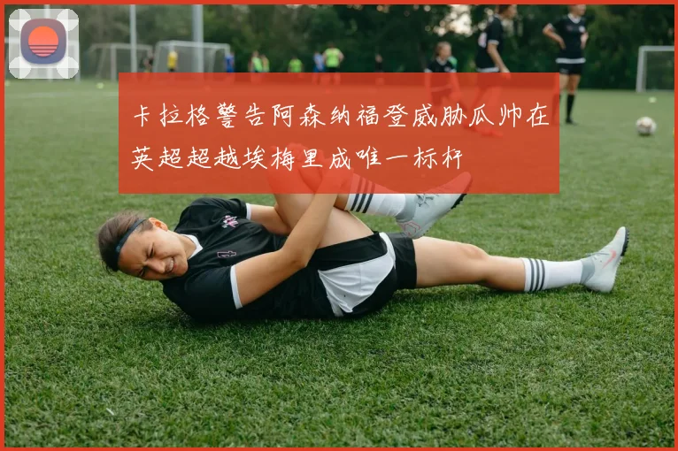 卡拉格警告阿森纳福登威胁瓜帅在英超超越埃梅里成唯一标杆