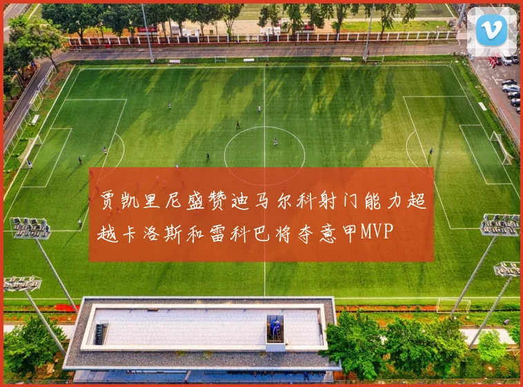 贾凯里尼盛赞迪马尔科射门能力超越卡洛斯和雷科巴将夺意甲MVP