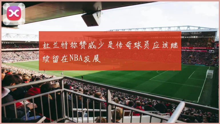 杜兰特称赞威少是传奇球员应该继续留在NBA发展