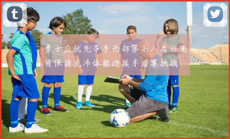 勇士应优先争夺西部第七八名让老将保持充沛体能迎接季后赛挑战