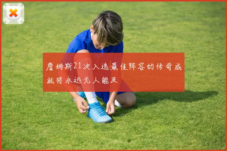 詹姆斯21次入选最佳阵容的传奇成就将永远无人能及