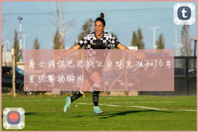 勇士调侃巴恩斯三分球失准如16年重现赛场瞬间