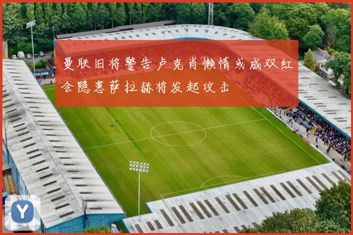 曼联旧将警告卢克肖懒惰或成双红会隐患萨拉赫将发起攻击