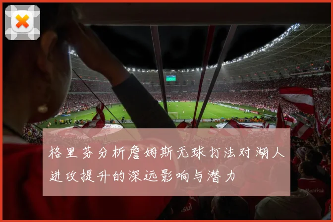 格里芬分析詹姆斯无球打法对湖人进攻提升的深远影响与潜力