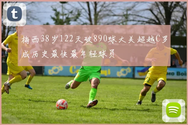 梅西38岁122天破890球大关超越C罗成历史最快最年轻球员