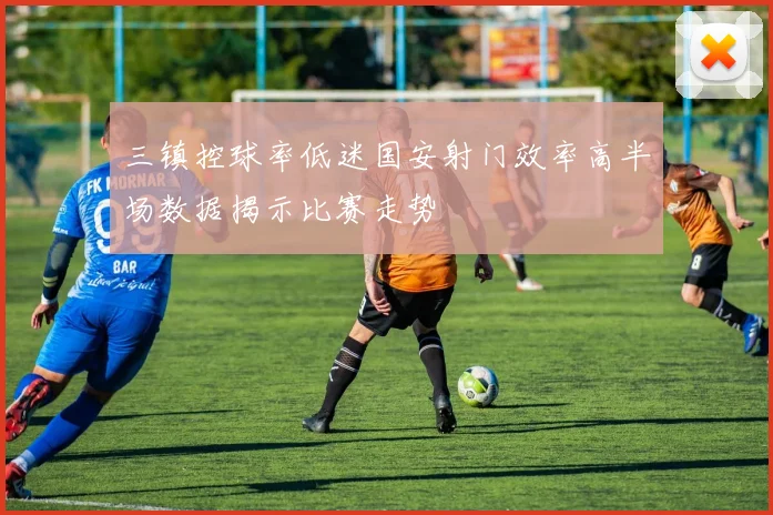 三镇控球率低迷国安射门效率高半场数据揭示比赛走势