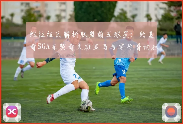 维拉纽瓦解析联盟前五球星：约基奇SGA东契奇文班亚马与字母哥的独特魅力